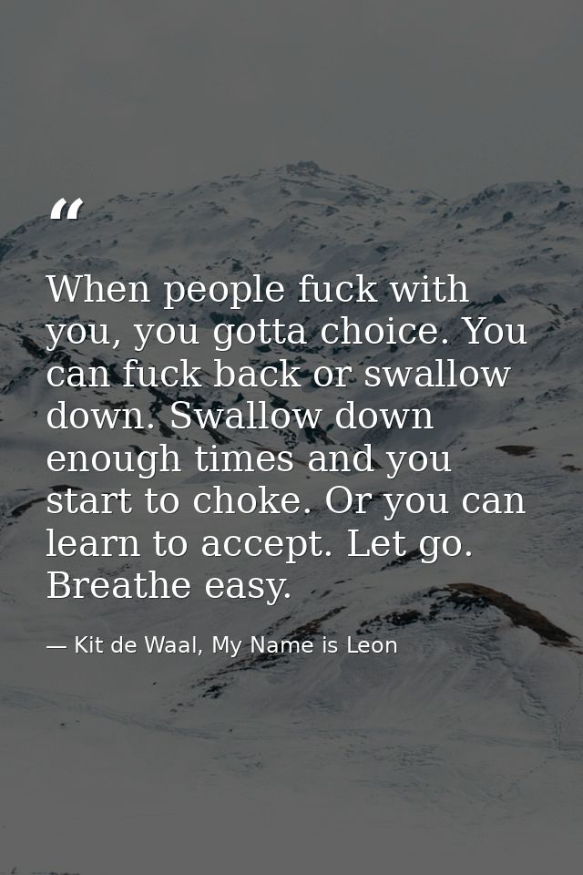 When people fuck with you, you gotta choice. You can fuck back or swallow down. Swallow down enough times and you start  — Kit de Waal, My Name is Leon