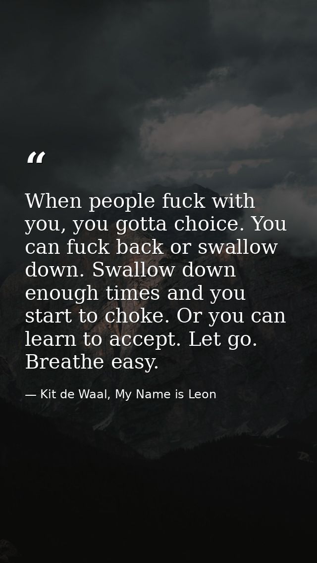 When people fuck with you, you gotta choice. You can fuck back or swallow down. Swallow down enough times and you start  — Kit de Waal, My Name is Leon