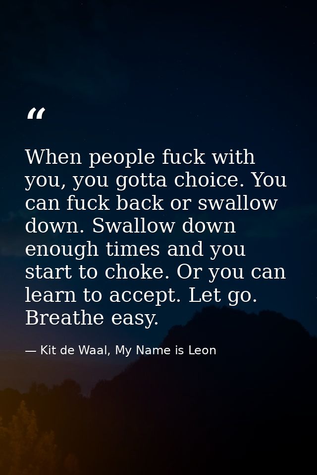 When people fuck with you, you gotta choice. You can fuck back or swallow down. Swallow down enough times and you start  — Kit de Waal, My Name is Leon
