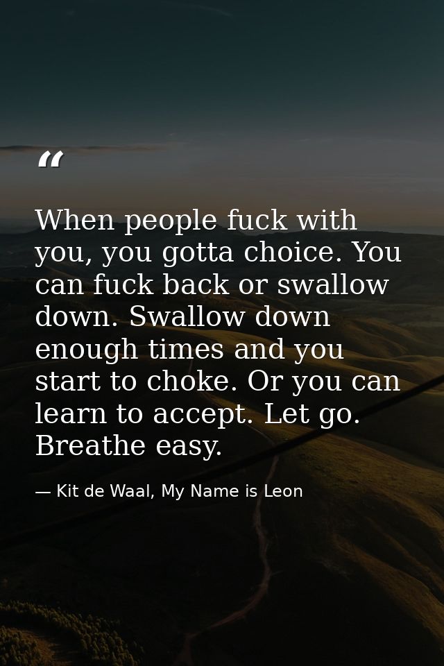 When people fuck with you, you gotta choice. You can fuck back or swallow down. Swallow down enough times and you start  — Kit de Waal, My Name is Leon