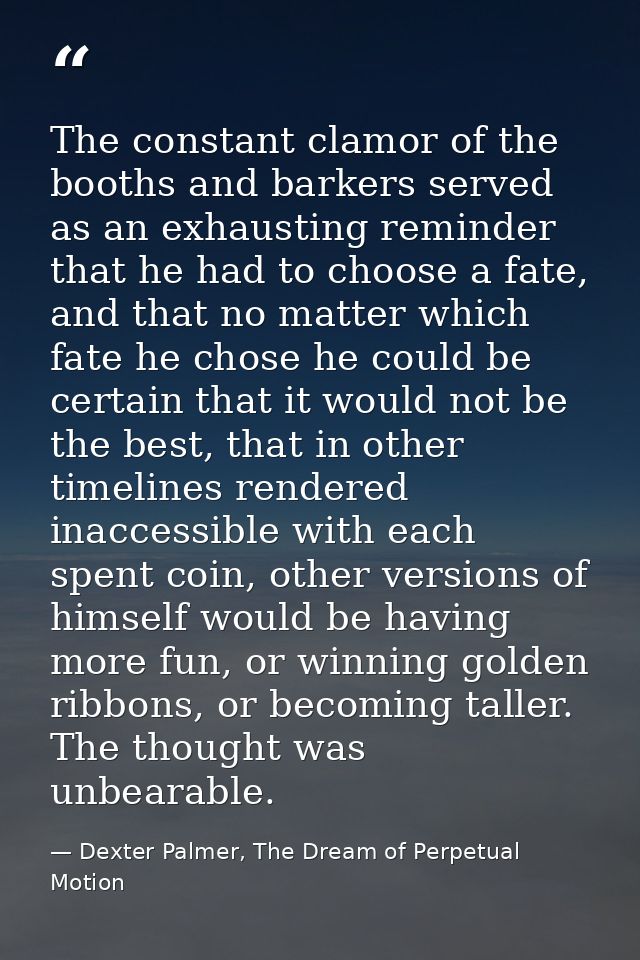 The constant clamor of the booths and barkers served as an exhausting reminder that he had to choose a fate, and that no — Dexter Palmer, The Dream of Perpetual Motion