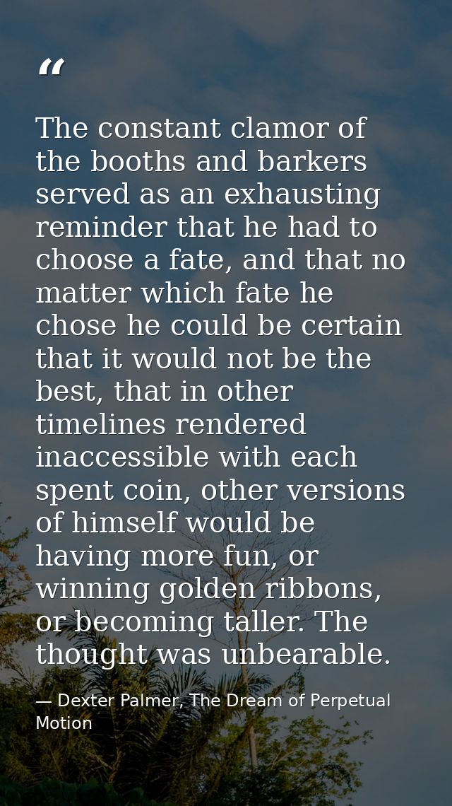 The constant clamor of the booths and barkers served as an exhausting reminder that he had to choose a fate, and that no — Dexter Palmer, The Dream of Perpetual Motion