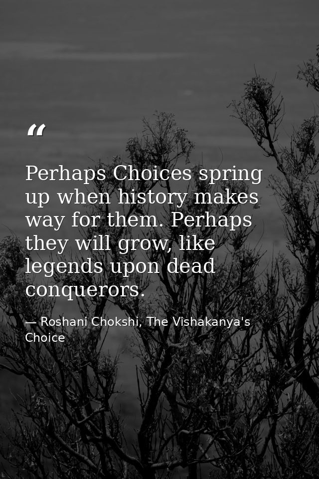 Perhaps Choices spring up when history makes way for them. Perhaps they will grow, like legends upon dead conquerors. — Roshani Chokshi, The Vishakanya's Choice
