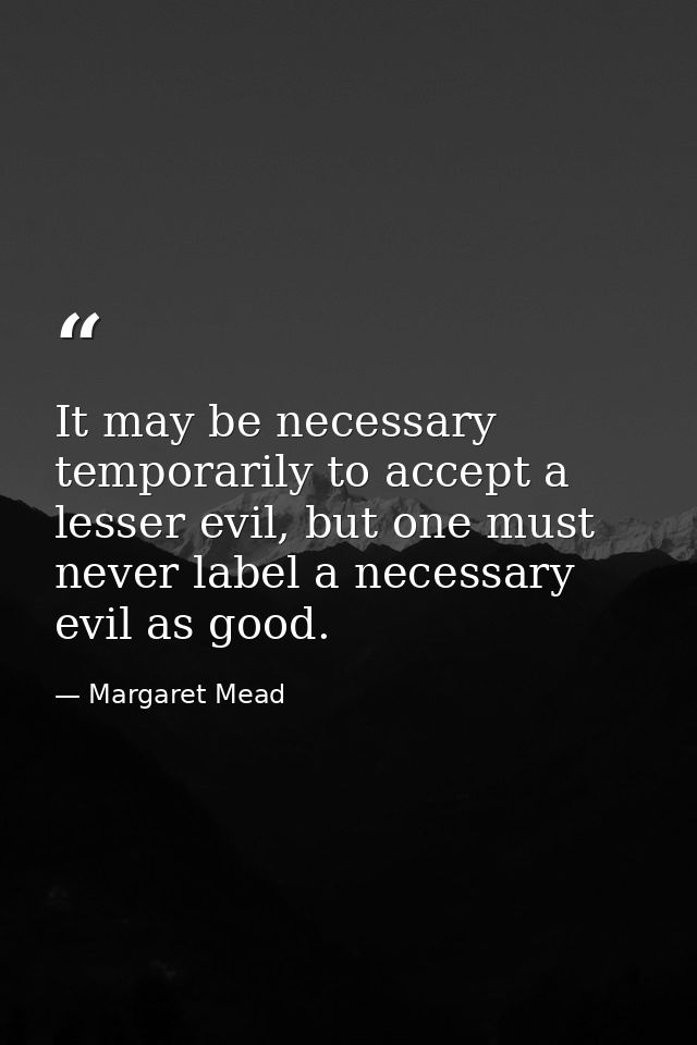 It may be necessary temporarily to accept a lesser evil, but one must never label a necessary evil as good. — Margaret Mead
