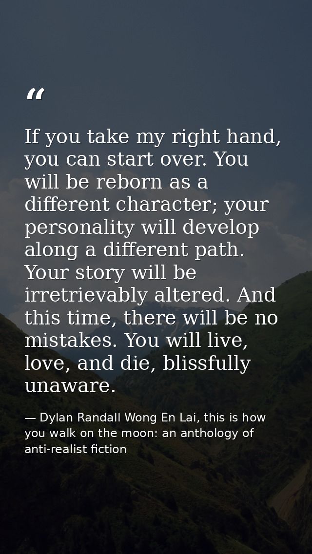 If you take my right hand, you can start over. You will be reborn as a different character; your personality will develo — Dylan Randall Wong En Lai, this is how you walk on the moon: an anthology of anti-realist fiction