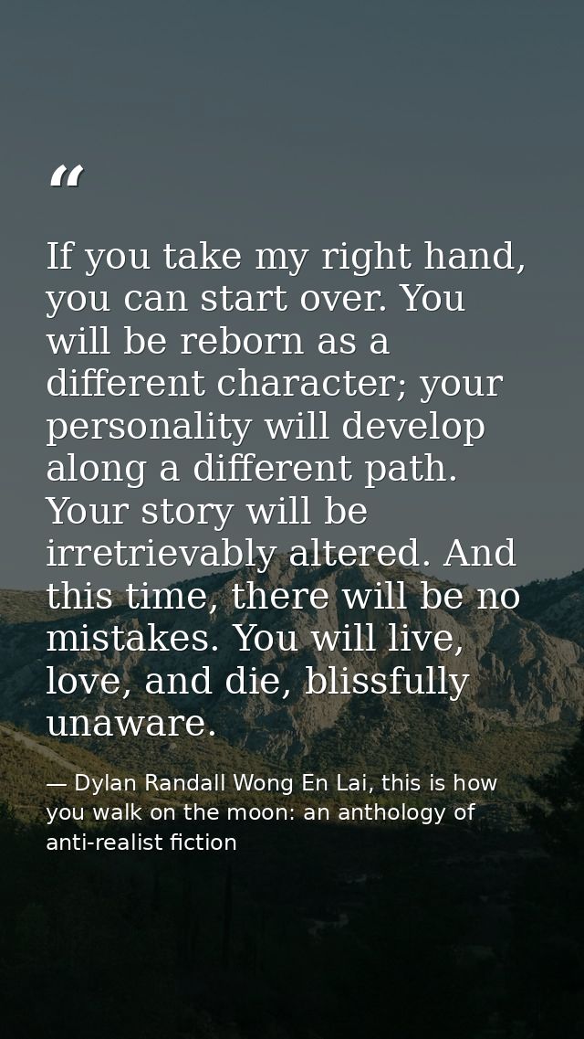 If you take my right hand, you can start over. You will be reborn as a different character; your personality will develo — Dylan Randall Wong En Lai, this is how you walk on the moon: an anthology of anti-realist fiction