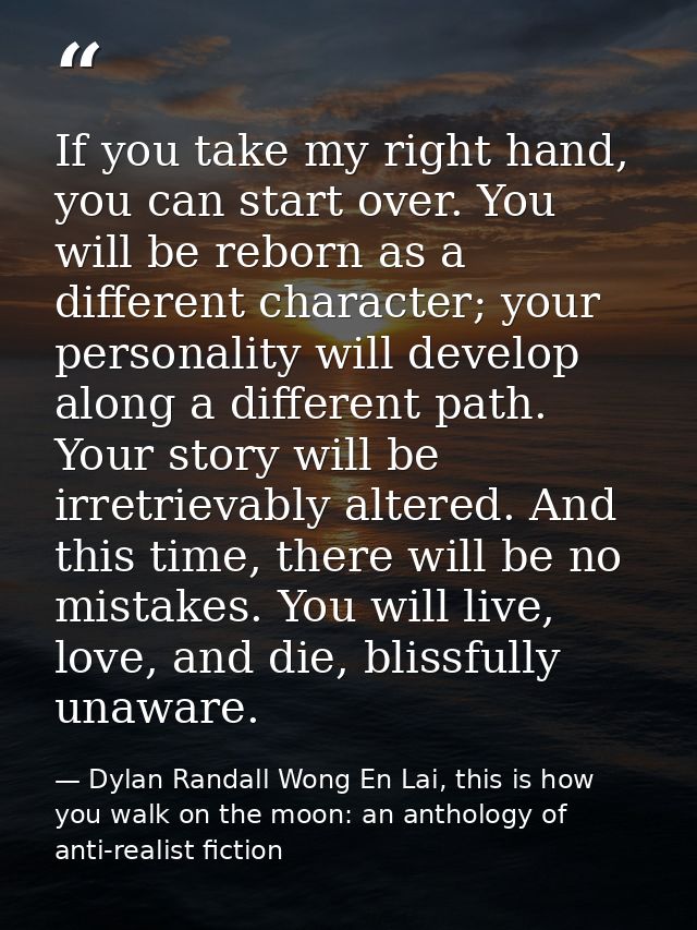 If you take my right hand, you can start over. You will be reborn as a different character; your personality will develo — Dylan Randall Wong En Lai, this is how you walk on the moon: an anthology of anti-realist fiction