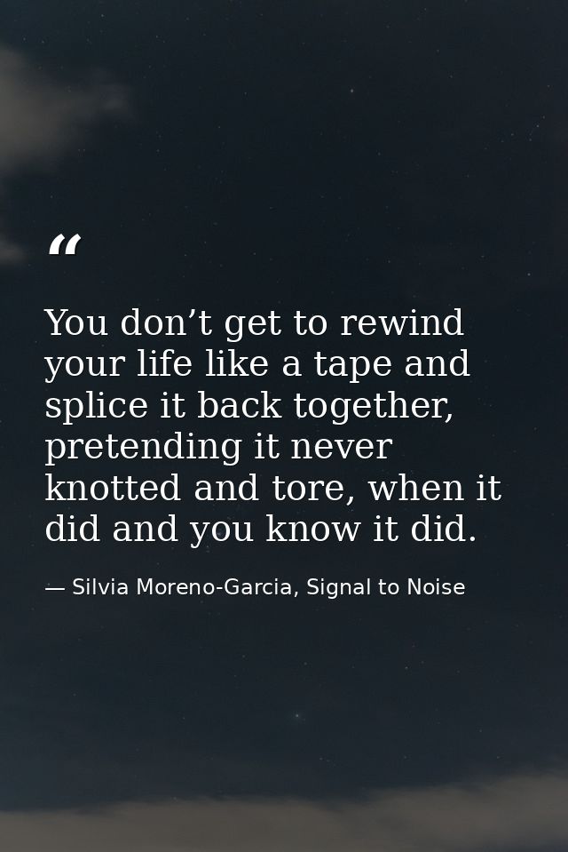 You don’t get to rewind your life like a tape and splice it back together, pretending it never knotted and tore, when it — Silvia Moreno-Garcia, Signal to Noise