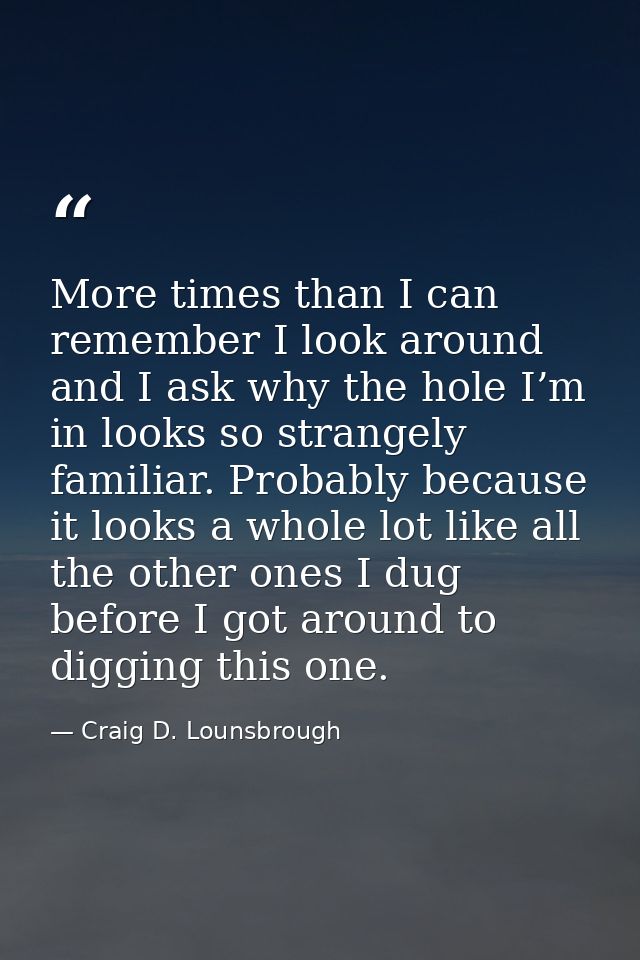 More times than I can remember I look around and I ask why the hole I’m in looks so strangely familiar. Probably because — Craig D. Lounsbrough