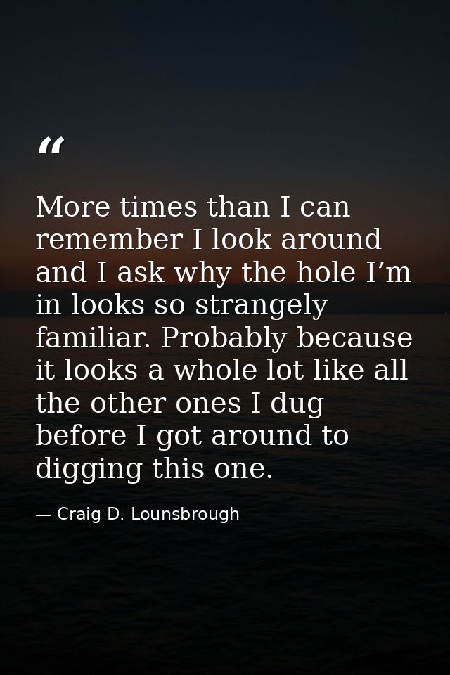 More times than I can remember I look around and I ask why the hole I’m in looks so strangely familiar. Probably because — Craig D. Lounsbrough