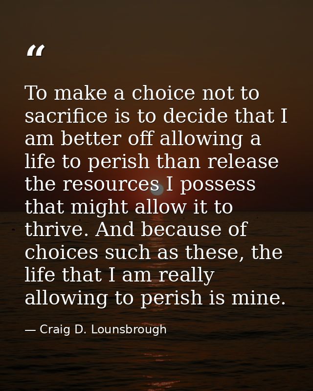 To make a choice not to sacrifice is to decide that I am better off allowing a life to perish than release the resources — Craig D. Lounsbrough