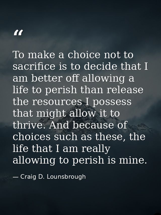 To make a choice not to sacrifice is to decide that I am better off allowing a life to perish than release the resources — Craig D. Lounsbrough