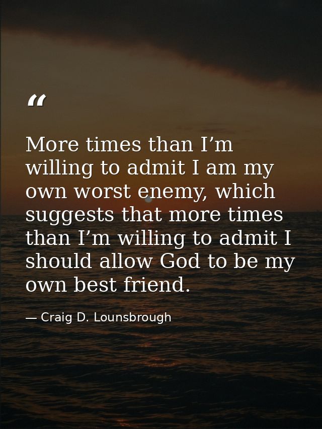 More times than I’m willing to admit I am my own worst enemy, which suggests that more times than I’m willing to admit I — Craig D. Lounsbrough