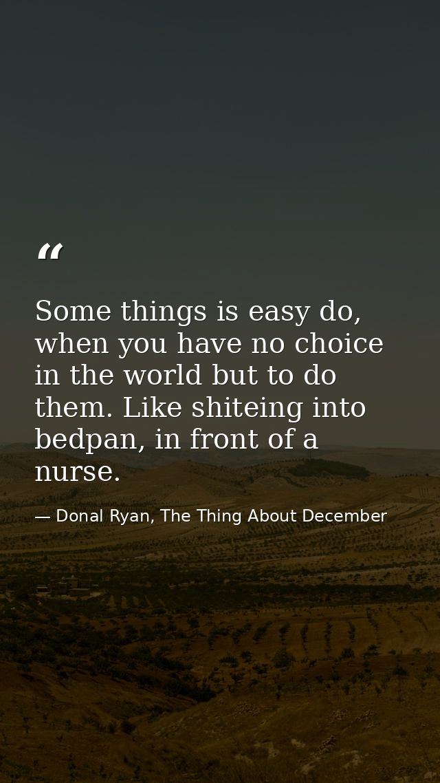 Some things is easy do, when you have no choice in the world but to do them. Like shiteing into bedpan, in front of a nu — Donal Ryan, The Thing About December