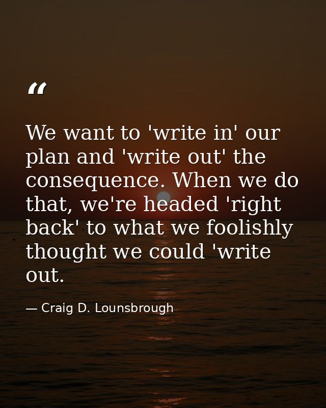 We want to 'write in' our plan and 'write out' the consequence. When we do that, we're headed 'right back' to what we fo — Craig D. Lounsbrough