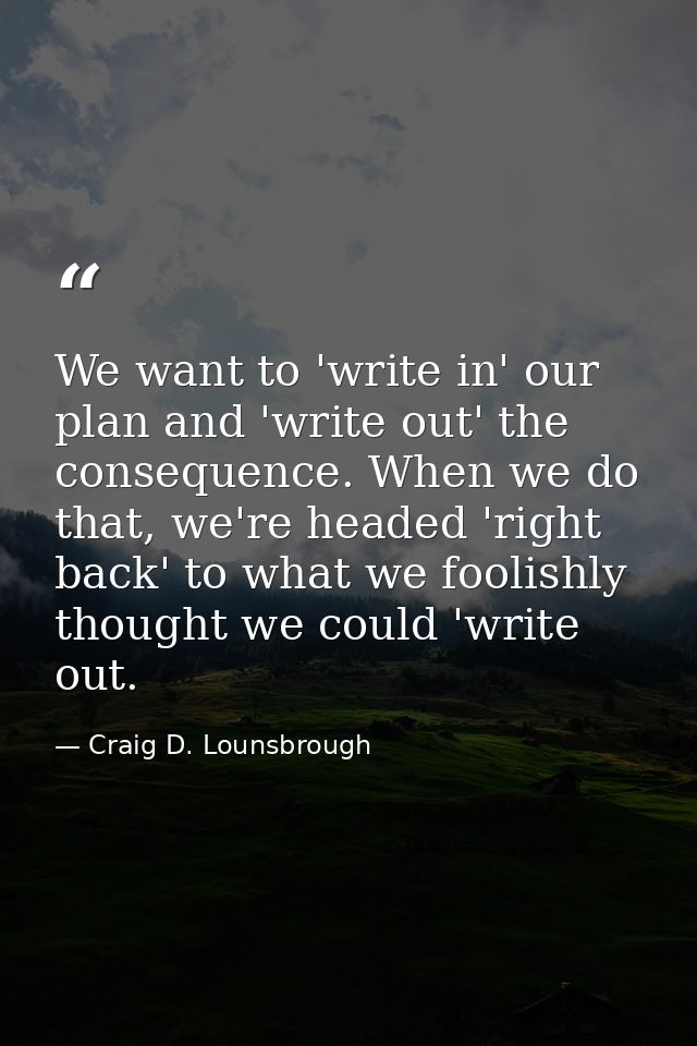 We want to 'write in' our plan and 'write out' the consequence. When we do that, we're headed 'right back' to what we fo — Craig D. Lounsbrough