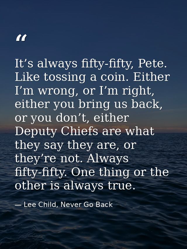 It’s always fifty-fifty, Pete. Like tossing a coin. Either I’m wrong, or I’m right, either you bring us back, or you don — Lee Child, Never Go Back
