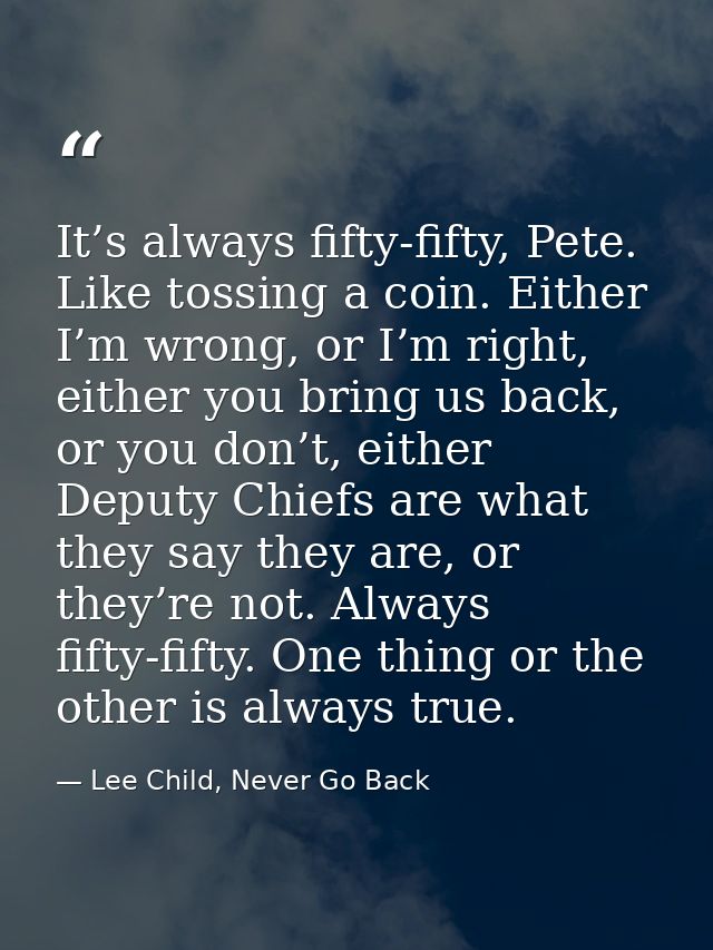 It’s always fifty-fifty, Pete. Like tossing a coin. Either I’m wrong, or I’m right, either you bring us back, or you don — Lee Child, Never Go Back
