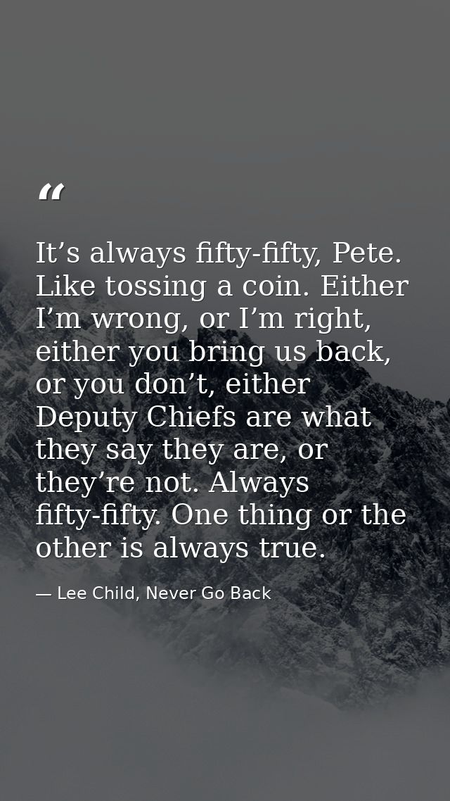It’s always fifty-fifty, Pete. Like tossing a coin. Either I’m wrong, or I’m right, either you bring us back, or you don — Lee Child, Never Go Back