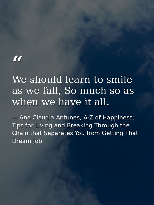 We should learn to smile as we fall, So much so as when we have it all. — Ana Claudia Antunes, A-Z of Happiness: Tips for Living and Breaking Through the Chain that Separates You from Getting That Dream Job