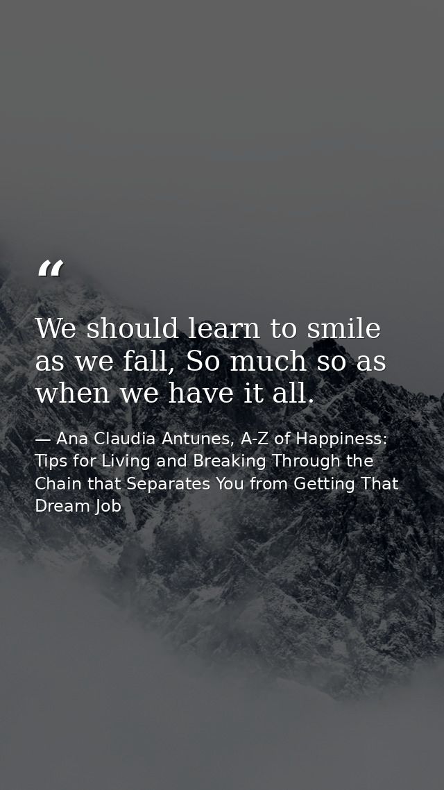 We should learn to smile as we fall, So much so as when we have it all. — Ana Claudia Antunes, A-Z of Happiness: Tips for Living and Breaking Through the Chain that Separates You from Getting That Dream Job