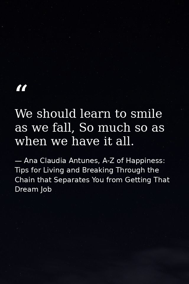 We should learn to smile as we fall, So much so as when we have it all. — Ana Claudia Antunes, A-Z of Happiness: Tips for Living and Breaking Through the Chain that Separates You from Getting That Dream Job