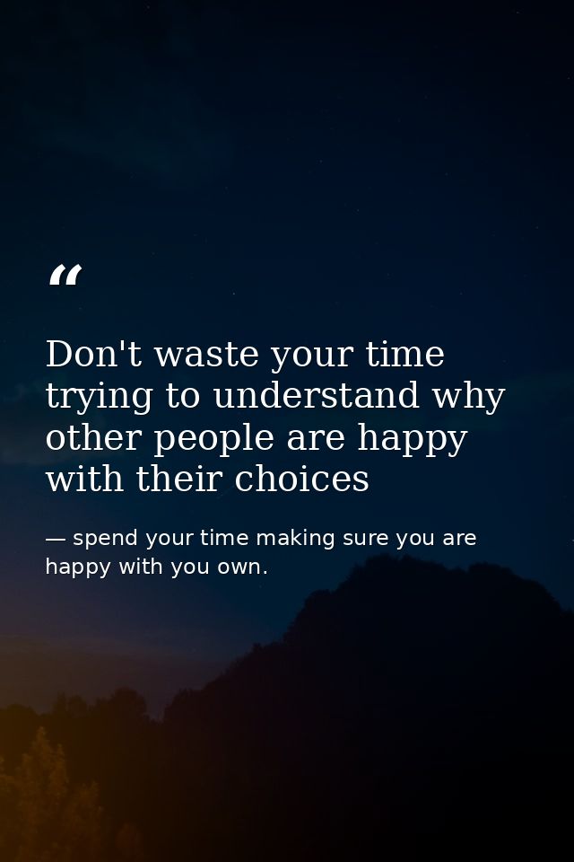 Don't waste your time trying to understand why other people are happy with their choices — spend your time making sure you are happy with you own.