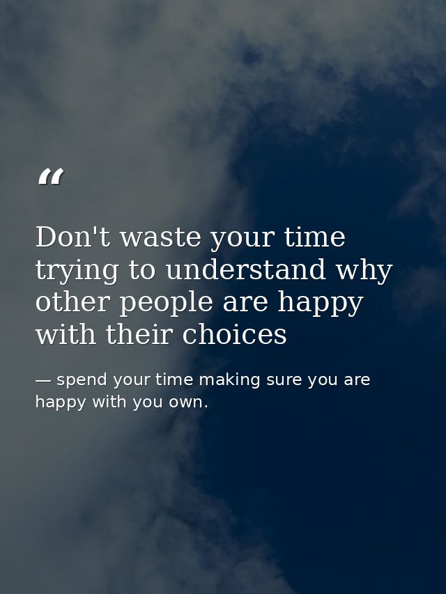 Don't waste your time trying to understand why other people are happy with their choices — spend your time making sure you are happy with you own.