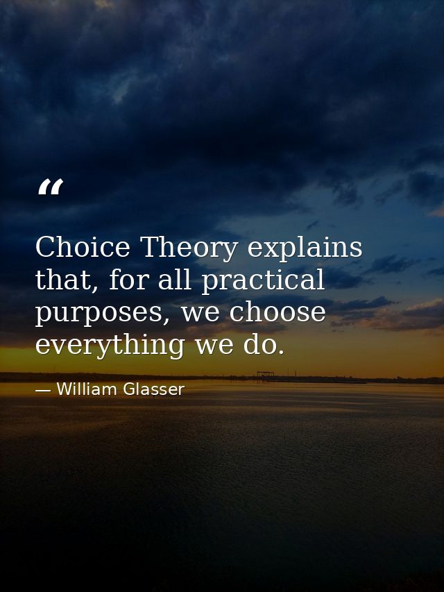 Choice Theory explains that, for all practical purposes, we choose everything we do. — William Glasser