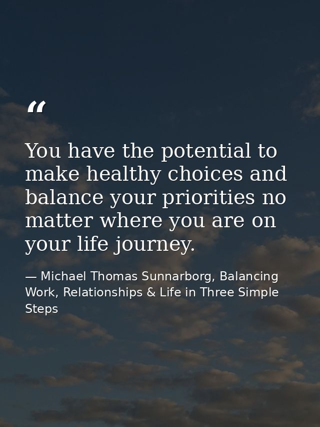 You have the potential to make healthy choices and balance your priorities no matter where you are on your life journey. — Michael Thomas Sunnarborg, Balancing Work, Relationships & Life in Three Simple Steps