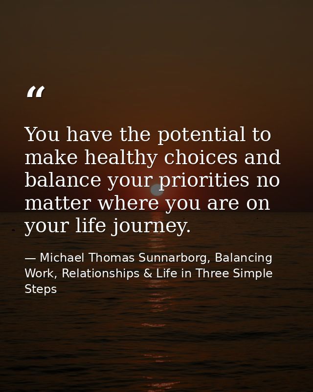 You have the potential to make healthy choices and balance your priorities no matter where you are on your life journey. — Michael Thomas Sunnarborg, Balancing Work, Relationships & Life in Three Simple Steps
