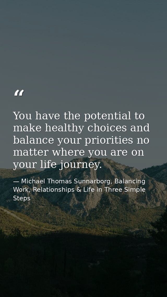 You have the potential to make healthy choices and balance your priorities no matter where you are on your life journey. — Michael Thomas Sunnarborg, Balancing Work, Relationships & Life in Three Simple Steps