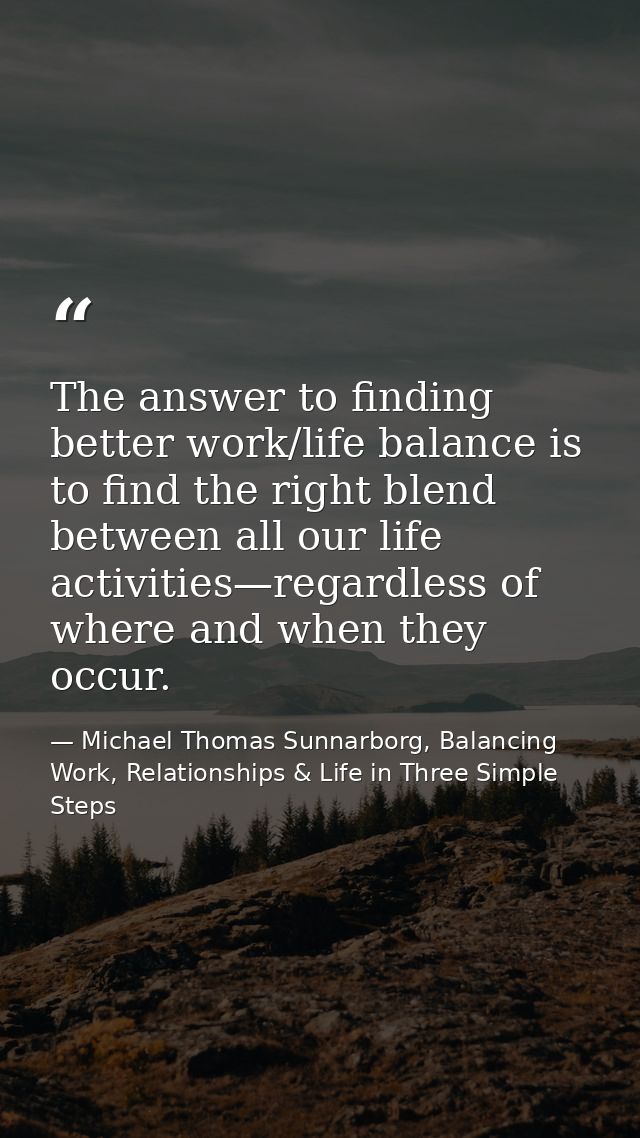 The answer to finding better work/life balance is to find the right blend between all our life activities—regardless of  — Michael Thomas Sunnarborg, Balancing Work, Relationships & Life in Three Simple Steps