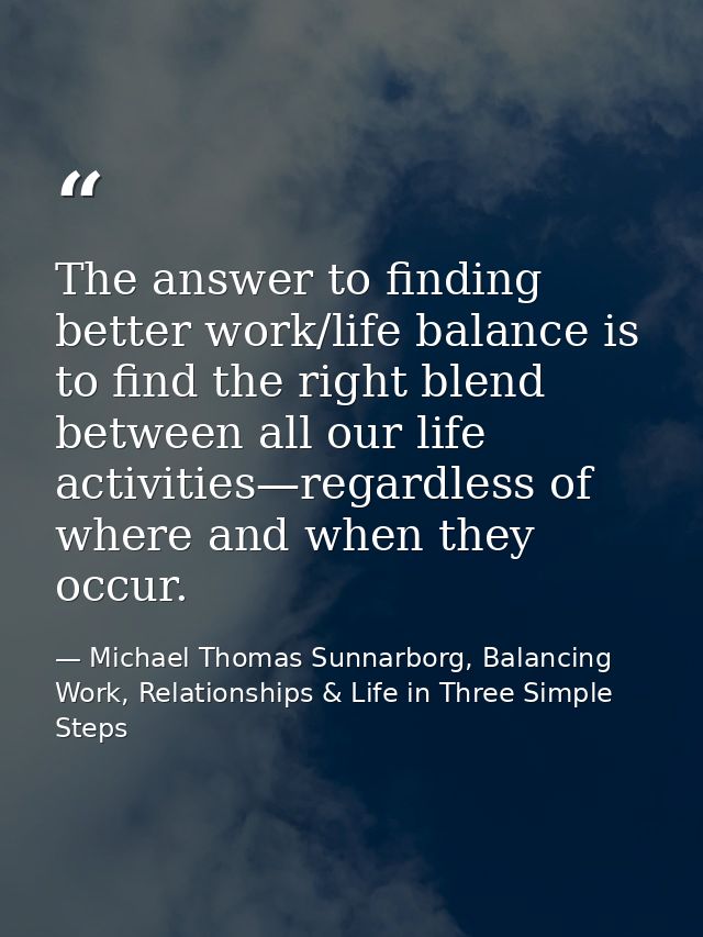 The answer to finding better work/life balance is to find the right blend between all our life activities—regardless of  — Michael Thomas Sunnarborg, Balancing Work, Relationships & Life in Three Simple Steps