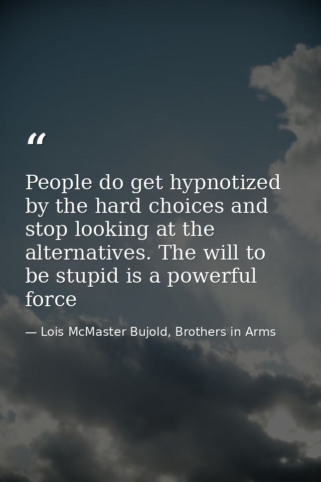 People do get hypnotized by the hard choices and stop looking at the alternatives. The will to be stupid is a powerful f — Lois McMaster Bujold, Brothers in Arms