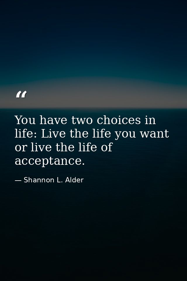 You have two choices in life: Live the life you want or live the life of acceptance. — Shannon L. Alder