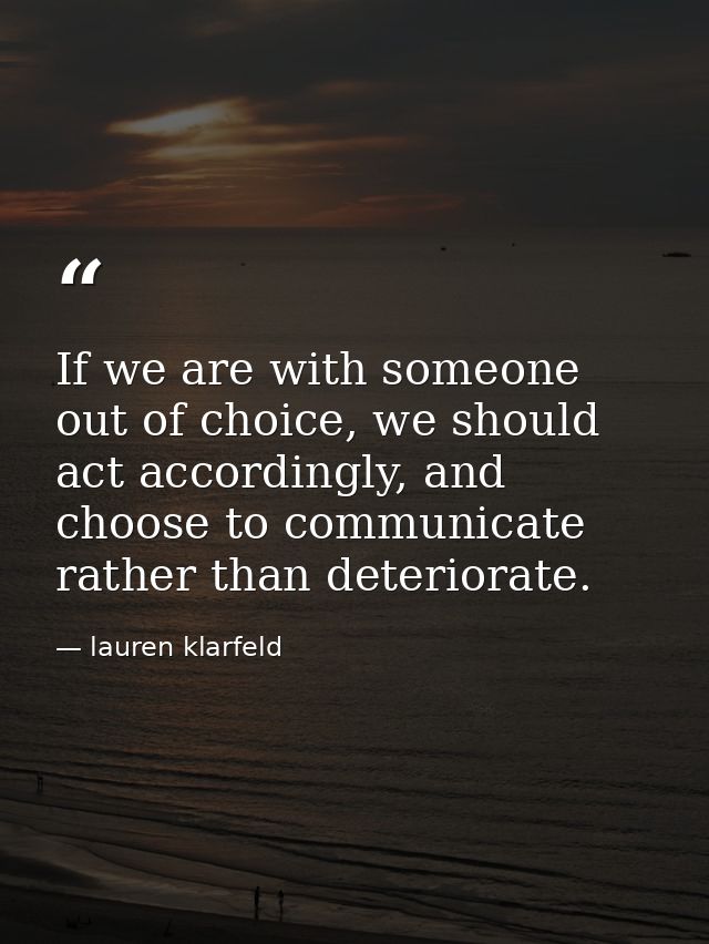 If we are with someone out of choice, we should act accordingly, and choose to communicate rather than deteriorate. — lauren klarfeld
