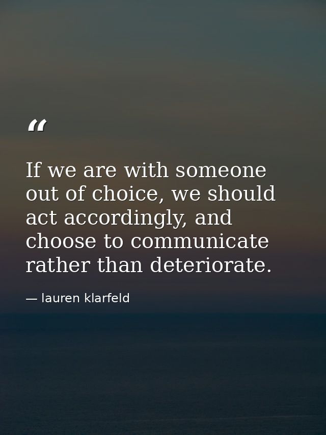 If we are with someone out of choice, we should act accordingly, and choose to communicate rather than deteriorate. — lauren klarfeld