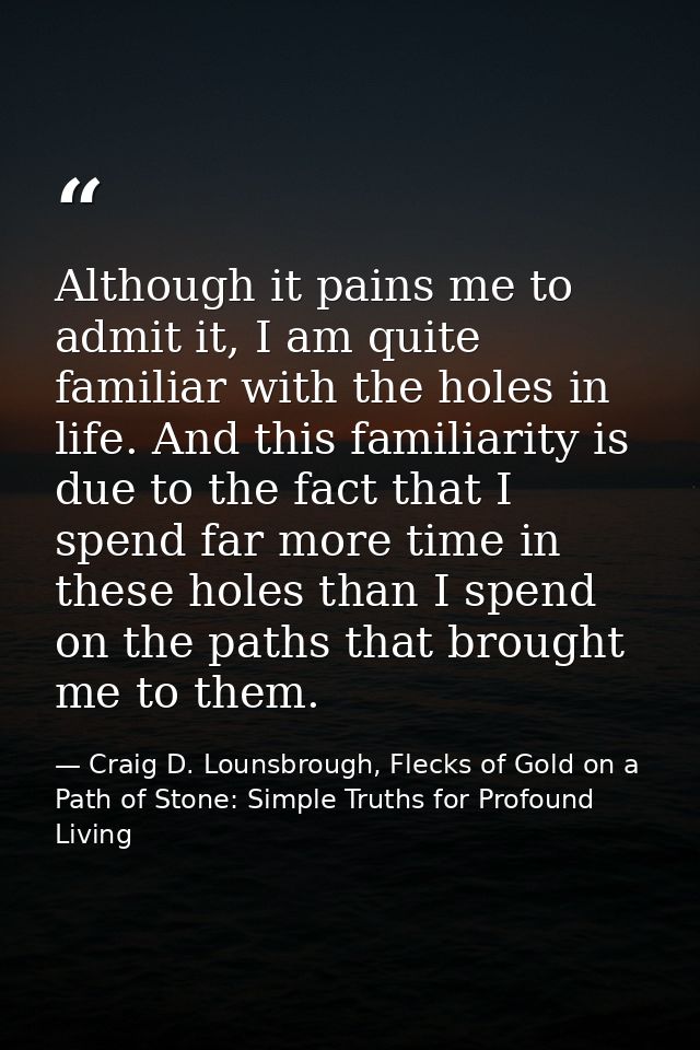 Although it pains me to admit it, I am quite familiar with the holes in life. And this familiarity is due to the fact th — Craig D. Lounsbrough, Flecks of Gold on a Path of Stone: Simple Truths for Profound Living