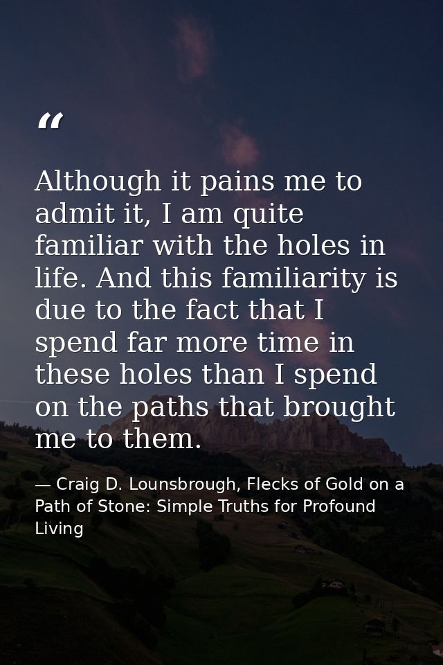 Although it pains me to admit it, I am quite familiar with the holes in life. And this familiarity is due to the fact th — Craig D. Lounsbrough, Flecks of Gold on a Path of Stone: Simple Truths for Profound Living