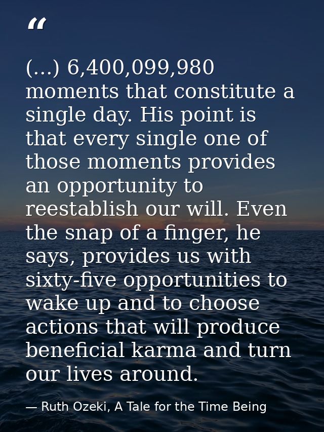 (...) 6,400,099,980 moments that constitute a single day. His point is that every single one of those moments provides a — Ruth Ozeki, A Tale for the Time Being