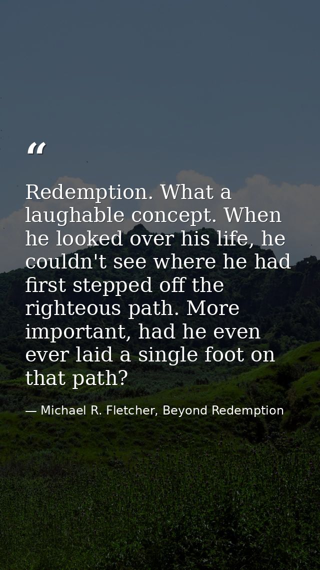 Redemption. What a laughable concept. When he looked over his life, he couldn't see where he had first stepped off the r — Michael R. Fletcher, Beyond Redemption