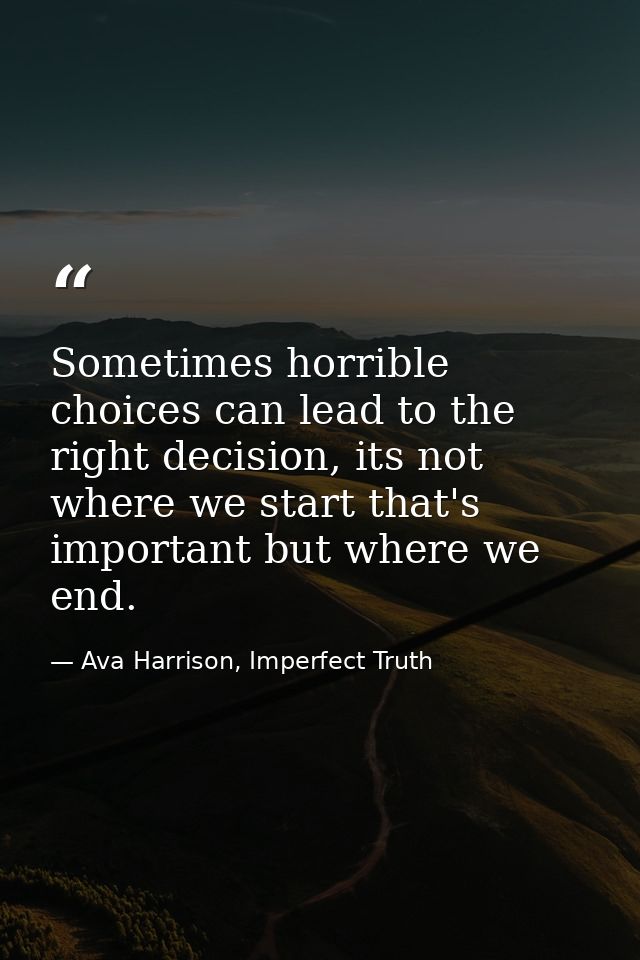 Sometimes horrible choices can lead to the right decision, its not where we start that's important but where we end. — Ava Harrison, Imperfect Truth