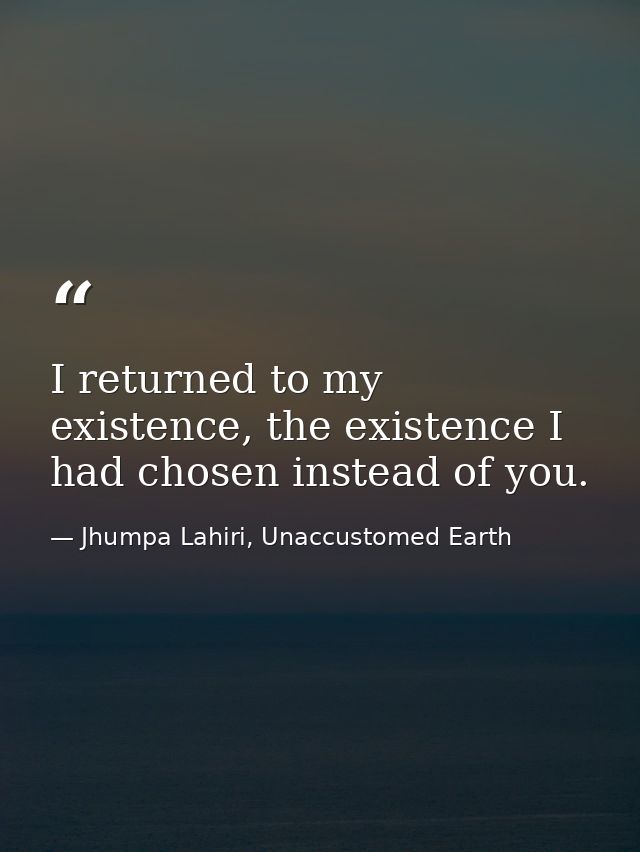 I returned to my existence, the existence I had chosen instead of you. — Jhumpa Lahiri, Unaccustomed Earth