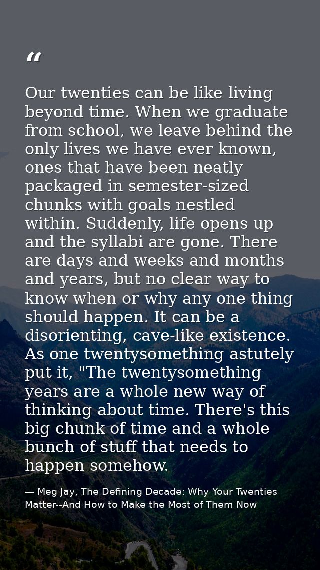 Our twenties can be like living beyond time. When we graduate from school, we leave behind the only lives we have ever k — Meg Jay, The Defining Decade: Why Your Twenties Matter--And How to Make the Most of Them Now