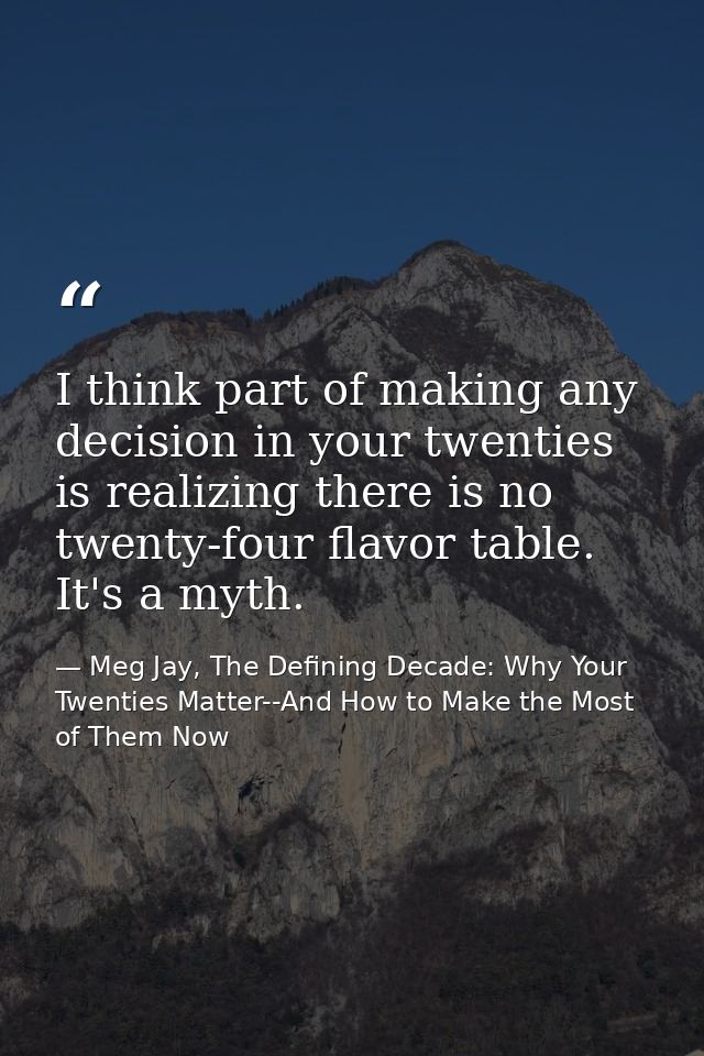 I think part of making any decision in your twenties is realizing there is no twenty-four flavor table. It's a myth. — Meg Jay, The Defining Decade: Why Your Twenties Matter--And How to Make the Most of Them Now