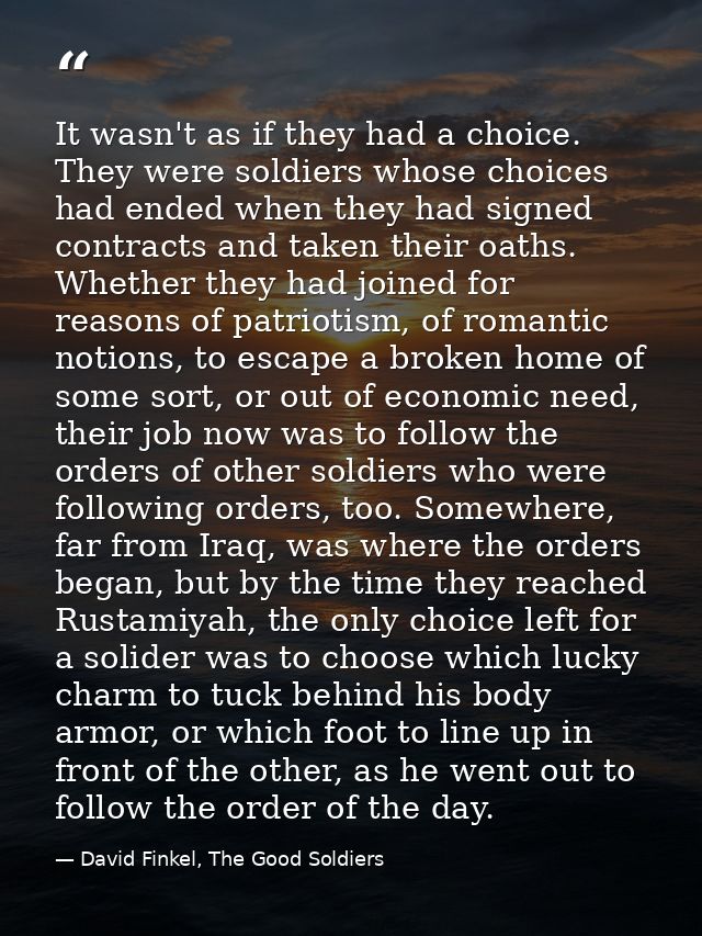 It wasn't as if they had a choice. They were soldiers whose choices had ended when they had signed contracts and taken t — David Finkel, The Good Soldiers