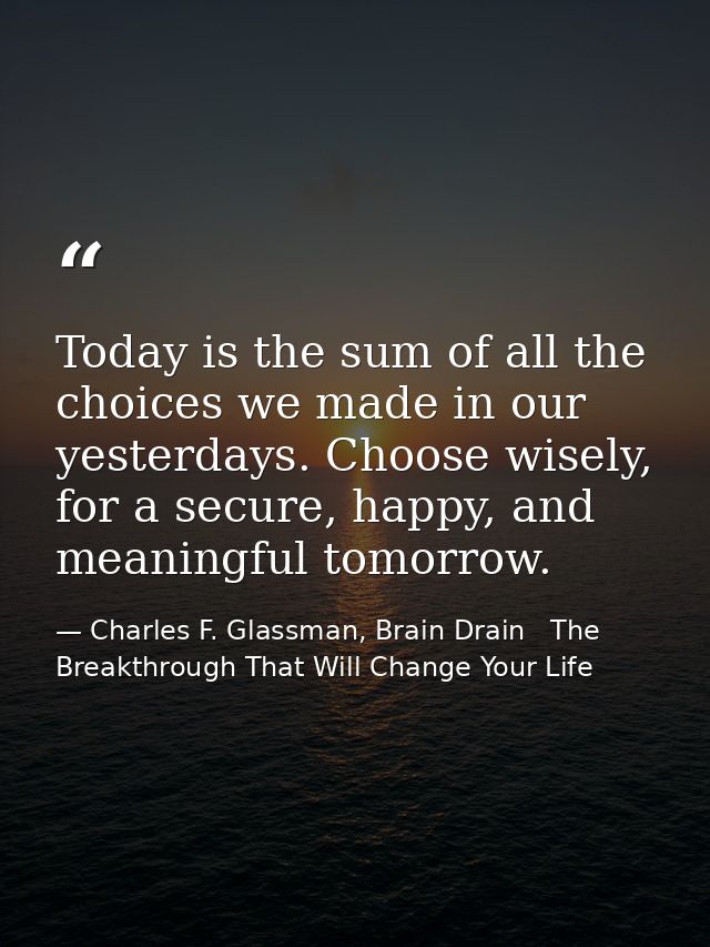 Today is the sum of all the choices we made in our yesterdays. Choose wisely, for a secure, happy, and meaningful tomorr — Charles F. Glassman, Brain Drain   The Breakthrough That Will Change Your Life