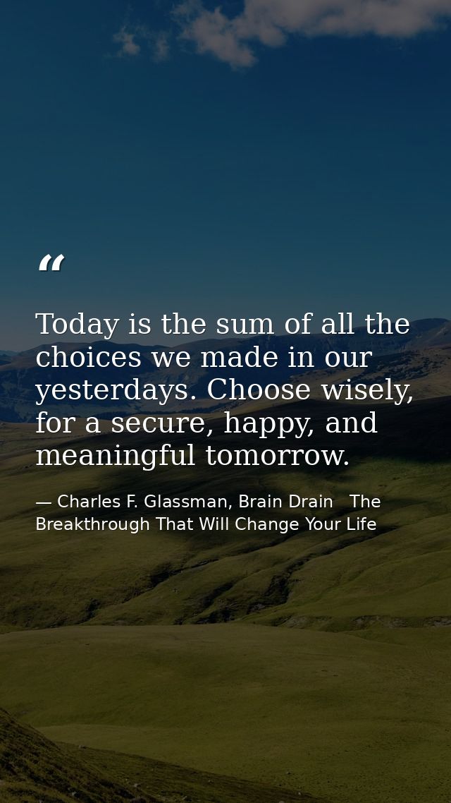 Today is the sum of all the choices we made in our yesterdays. Choose wisely, for a secure, happy, and meaningful tomorr — Charles F. Glassman, Brain Drain   The Breakthrough That Will Change Your Life