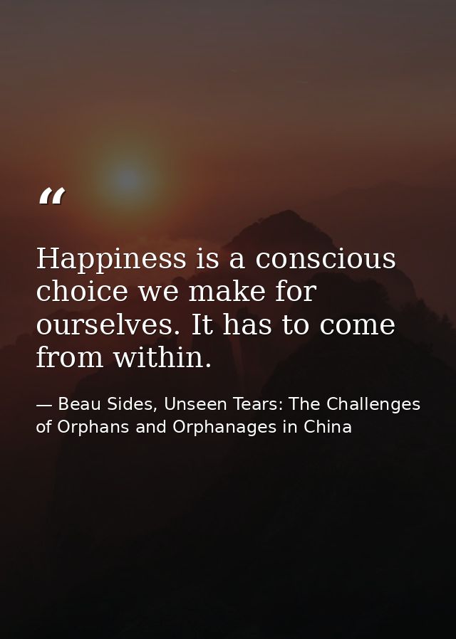 Happiness is a conscious choice we make for ourselves. It has to come from within. — Beau Sides, Unseen Tears: The Challenges of Orphans and Orphanages in China